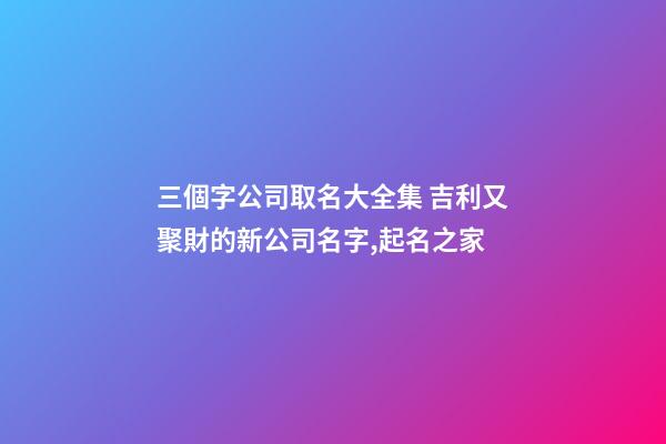 三個字公司取名大全集 吉利又聚財的新公司名字,起名之家